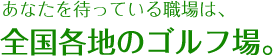 あなたを待っている職場は全国各地のゴルフ場。