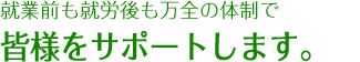 就業前も就労後も万全の体制で皆様をサポートします。