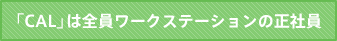 「CAL」は全員ワークステーションの正社員